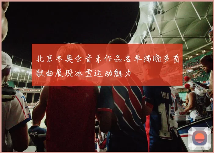 北京冬奥会音乐作品名单揭晓多首歌曲展现冰雪运动魅力