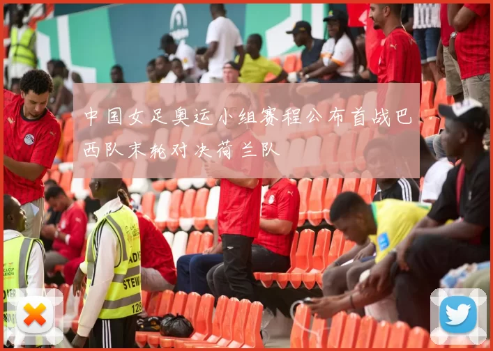 中国女足奥运小组赛程公布首战巴西队末轮对决荷兰队