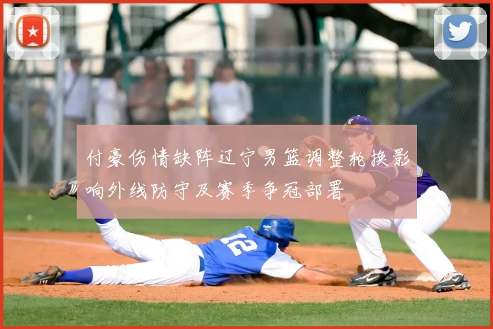 付豪伤情缺阵辽宁男篮调整轮换影响外线防守及赛季争冠部署