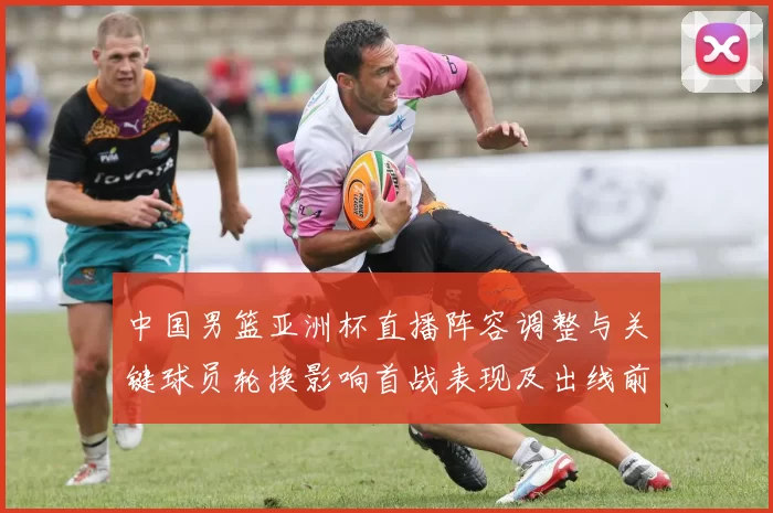 中国男篮亚洲杯直播阵容调整与关键球员轮换影响首战表现及出线前景
