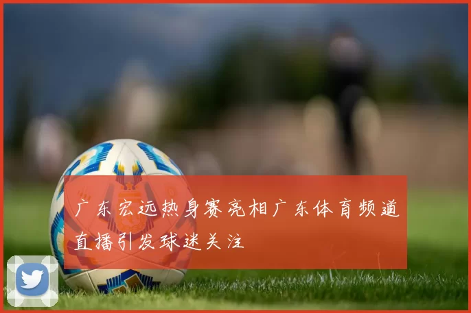 广东宏远热身赛亮相广东体育频道直播引发球迷关注