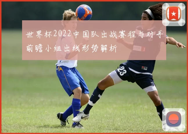 世界杯2022中国队出战赛程与对手前瞻小组出线形势解析