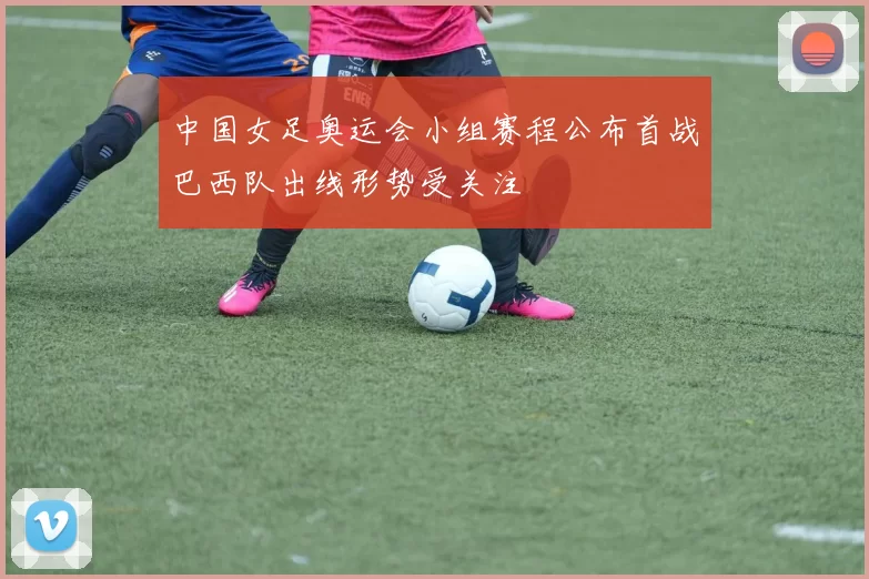 中国女足奥运会小组赛程公布首战巴西队出线形势受关注