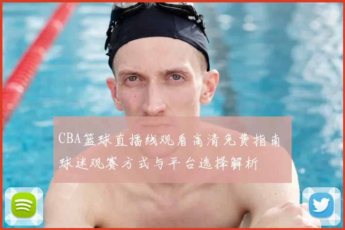 CBA篮球直播线观看高清免费指南 球迷观赛方式与平台选择解析