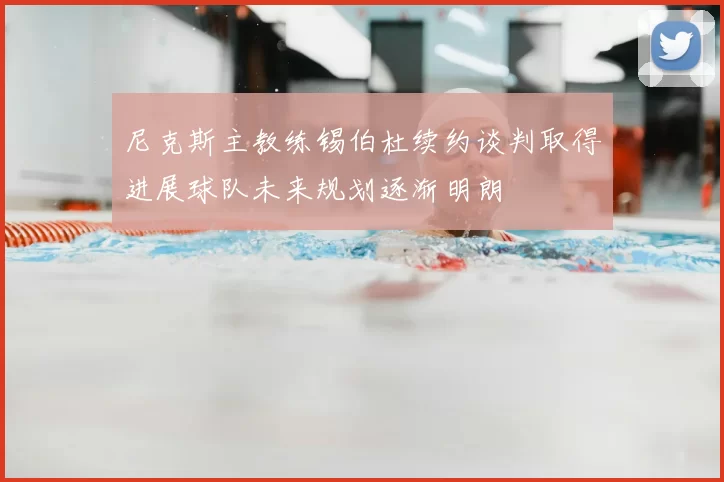 尼克斯主教练锡伯杜续约谈判取得进展球队未来规划逐渐明朗