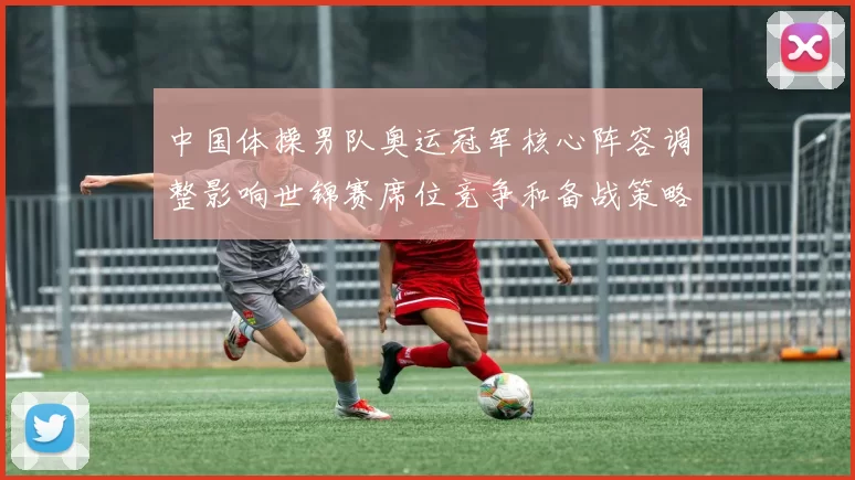 中国体操男队奥运冠军核心阵容调整影响世锦赛席位竞争和备战策略