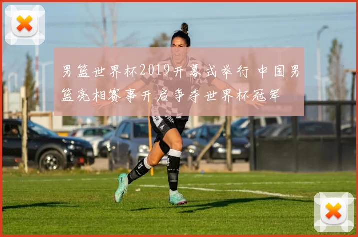 男篮世界杯2019开幕式举行 中国男篮亮相赛事开启争夺世界杯冠军