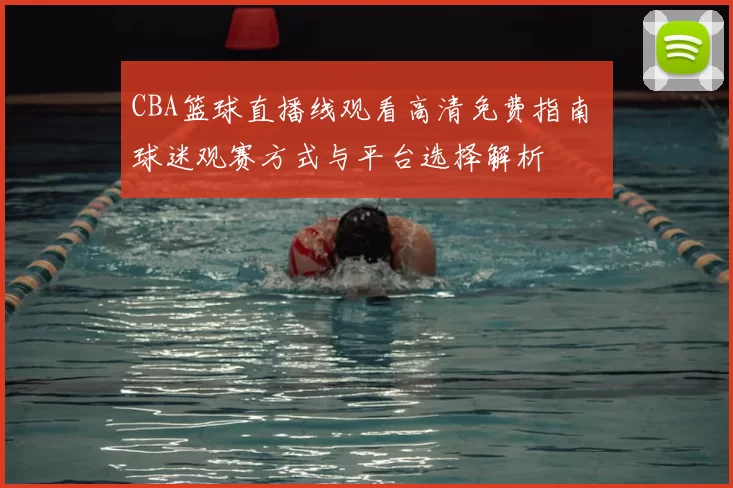 CBA篮球直播线观看高清免费指南 球迷观赛方式与平台选择解析