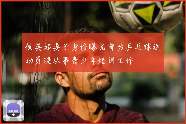 侯英超妻子身份曝光曾为乒乓球运动员现从事青少年培训工作