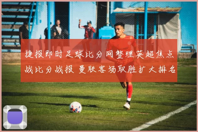 捷报即时足球比分网整理英超焦点战比分战报 曼联客场取胜扩大排名优势
