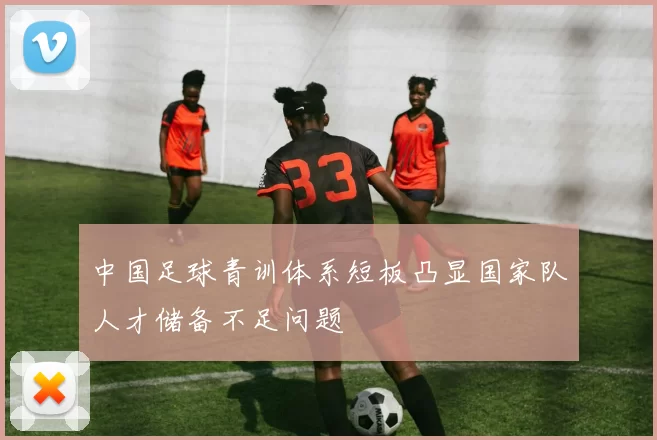 中国足球青训体系短板凸显国家队人才储备不足问题