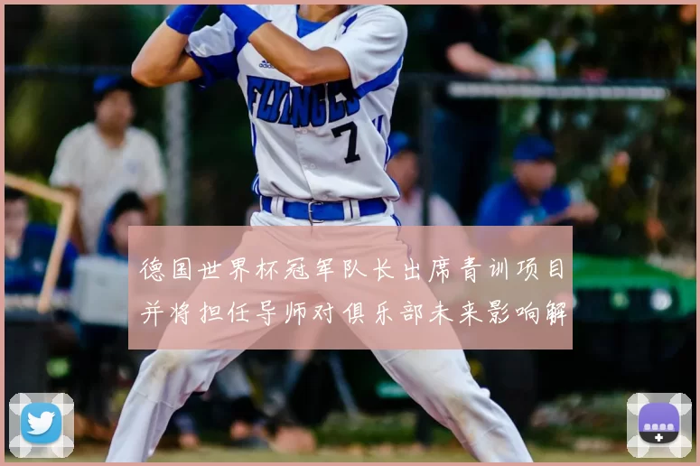 德国世界杯冠军队长出席青训项目并将担任导师对俱乐部未来影响解读