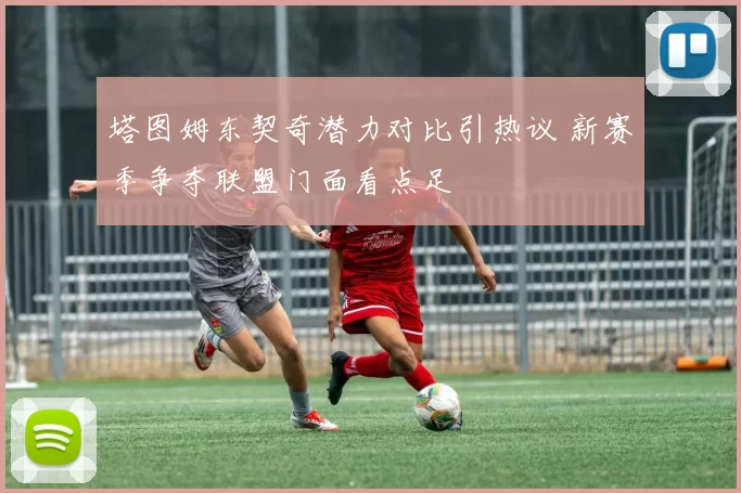 塔图姆东契奇潜力对比引热议 新赛季争夺联盟门面看点足