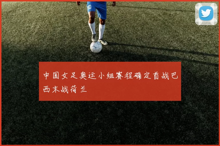 中国女足奥运小组赛程确定首战巴西末战荷兰