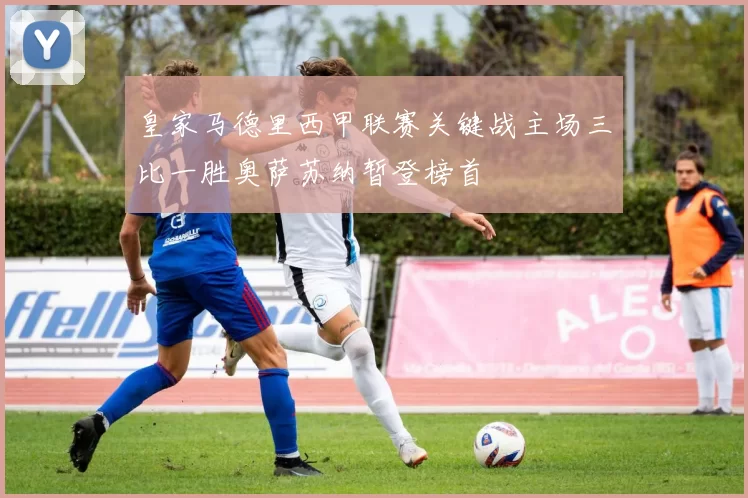 皇家马德里西甲联赛关键战主场三比一胜奥萨苏纳暂登榜首