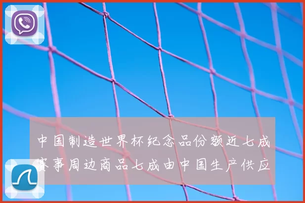中国制造世界杯纪念品份额近七成赛事周边商品七成由中国生产供应