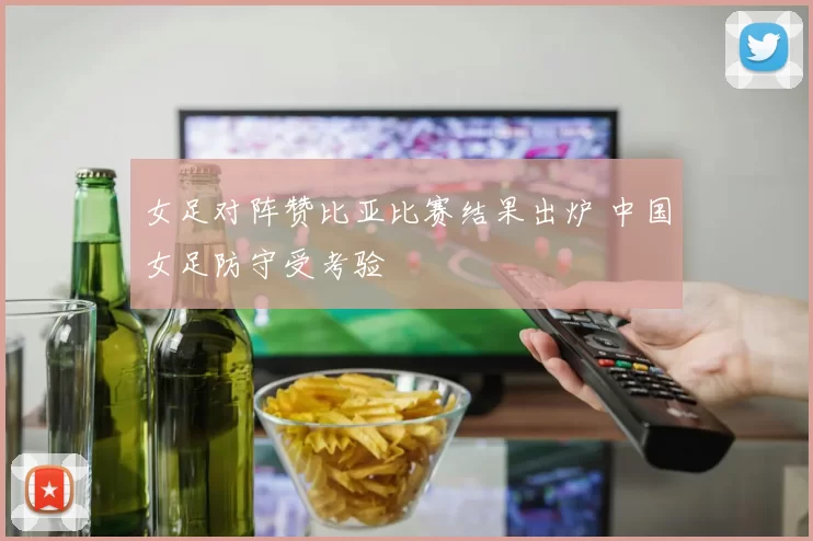 女足对阵赞比亚比赛结果出炉 中国女足防守受考验