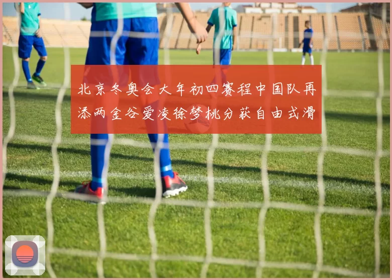 北京冬奥会大年初四赛程中国队再添两金谷爱凌徐梦桃分获自由式滑雪冠军