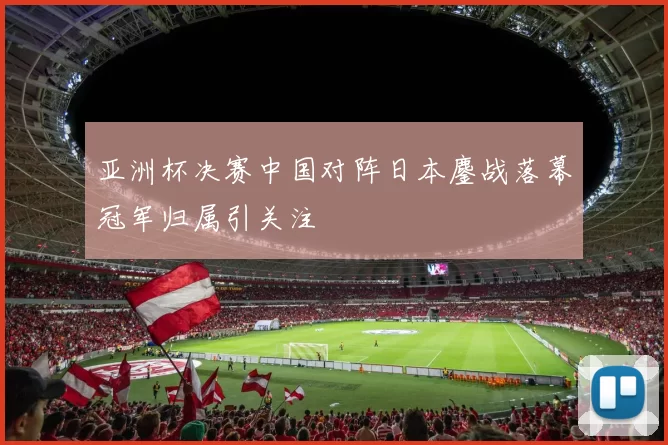亚洲杯决赛中国对阵日本鏖战落幕冠军归属引关注