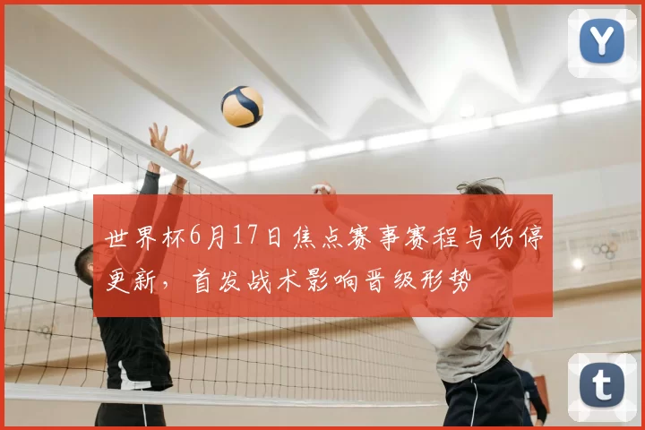 世界杯6月17日焦点赛事赛程与伤停更新，首发战术影响晋级形势