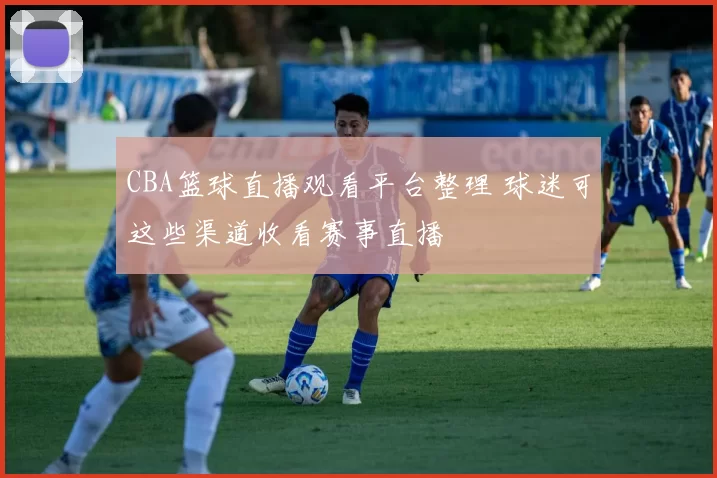 CBA篮球直播观看平台整理 球迷可这些渠道收看赛事直播