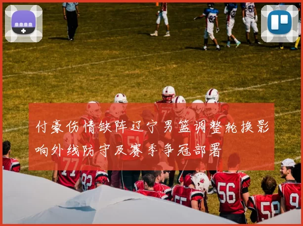 付豪伤情缺阵辽宁男篮调整轮换影响外线防守及赛季争冠部署
