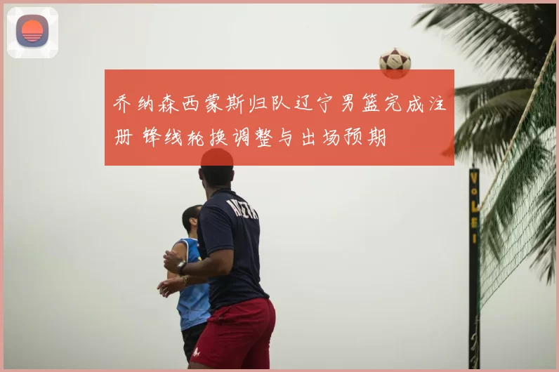 乔纳森西蒙斯归队辽宁男篮完成注册 锋线轮换调整与出场预期