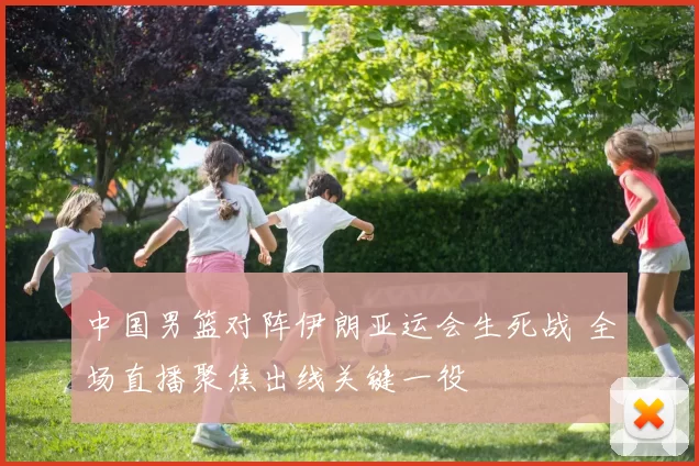中国男篮对阵伊朗亚运会生死战 全场直播聚焦出线关键一役