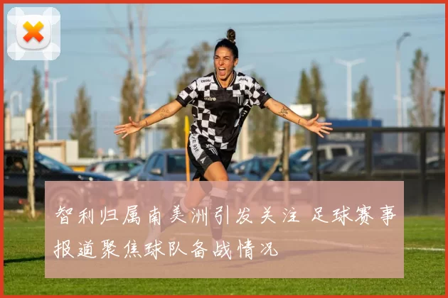 智利归属南美洲引发关注 足球赛事报道聚焦球队备战情况