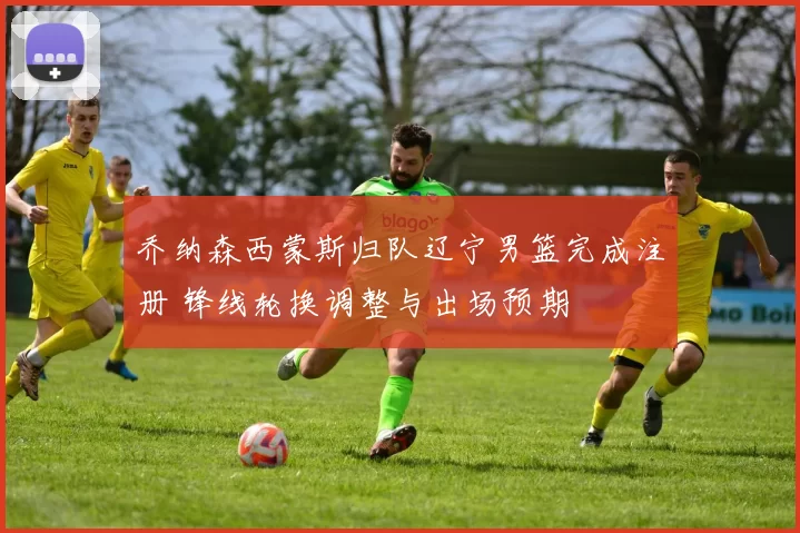 乔纳森西蒙斯归队辽宁男篮完成注册 锋线轮换调整与出场预期