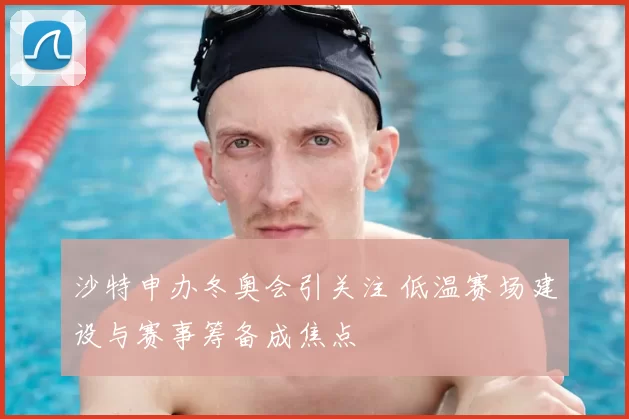沙特申办冬奥会引关注 低温赛场建设与赛事筹备成焦点