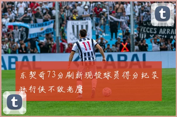东契奇73分刷新现役球员得分纪录独行侠不敌老鹰