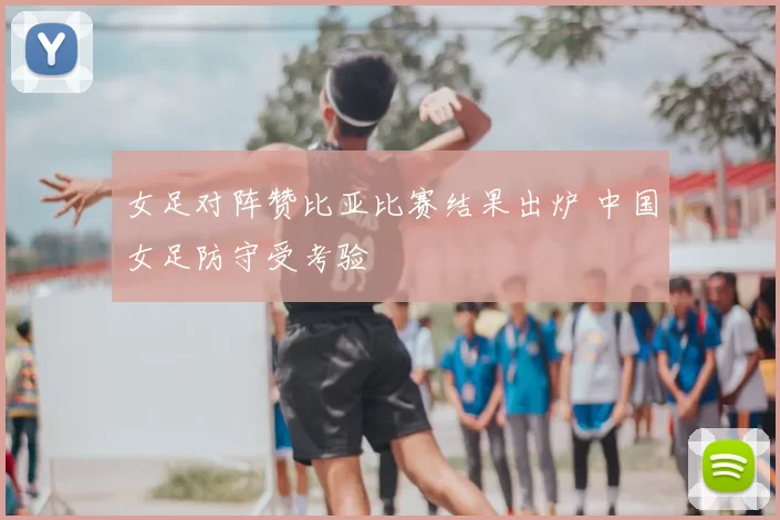 女足对阵赞比亚比赛结果出炉 中国女足防守受考验