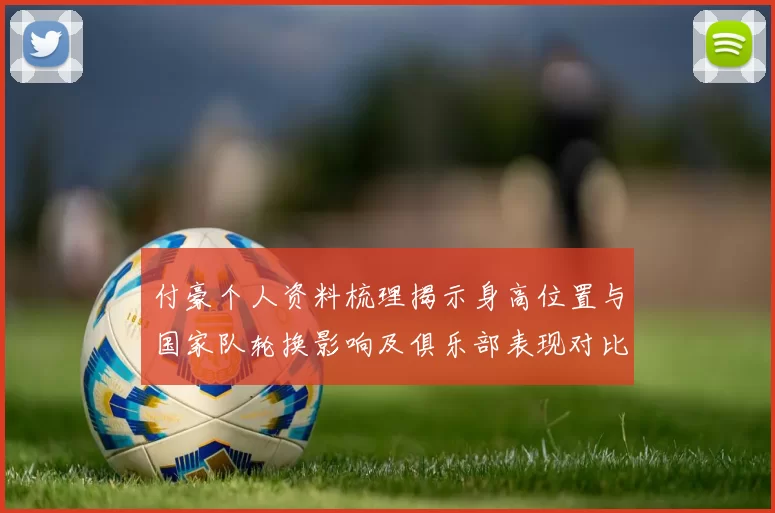 付豪个人资料梳理揭示身高位置与国家队轮换影响及俱乐部表现对比
