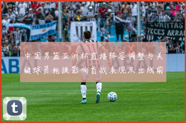 中国男篮亚洲杯直播阵容调整与关键球员轮换影响首战表现及出线前景