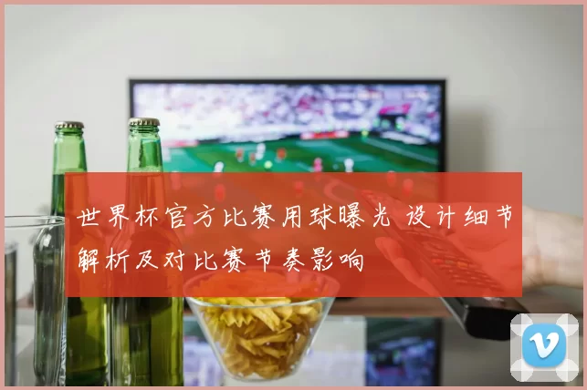 世界杯官方比赛用球曝光 设计细节解析及对比赛节奏影响