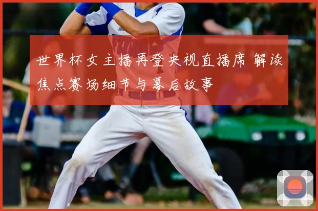 世界杯女主播再登央视直播席 解读焦点赛场细节与幕后故事