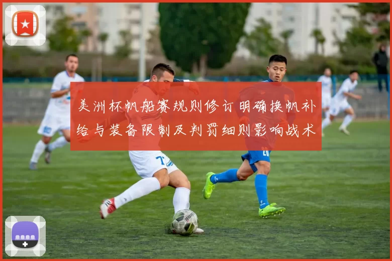 美洲杯帆船赛规则修订明确换帆补给与装备限制及判罚细则影响战术部署
